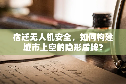 宿迁无人机安全，如何构建城市上空的隐形盾牌？