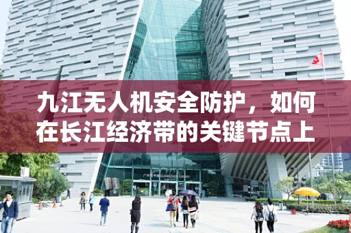 九江无人机安全防护，如何在长江经济带的关键节点上构建高效防御系统？
