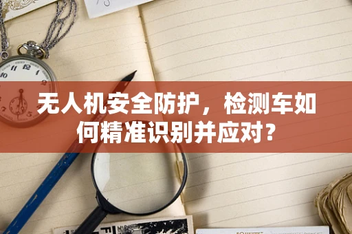 无人机安全防护，检测车如何精准识别并应对？