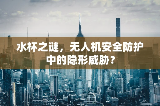 水杯之谜，无人机安全防护中的隐形威胁？