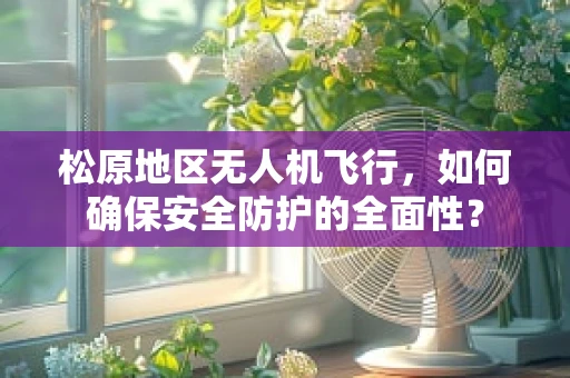 松原地区无人机飞行，如何确保安全防护的全面性？