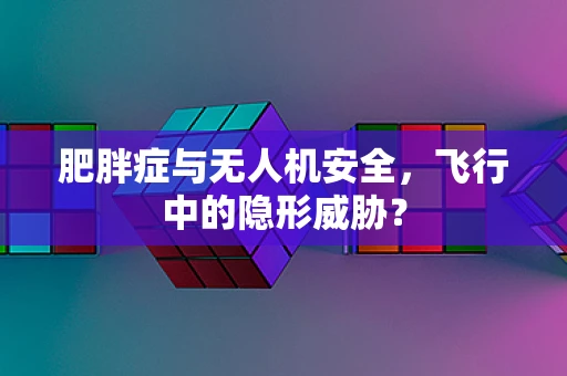 肥胖症与无人机安全，飞行中的隐形威胁？