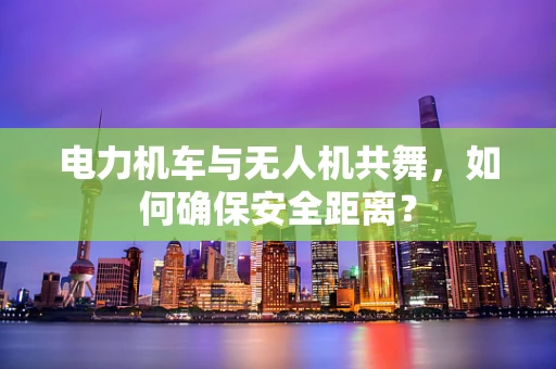 电力机车与无人机共舞，如何确保安全距离？