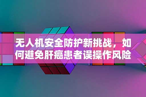 无人机安全防护新挑战，如何避免肝癌患者误操作风险？