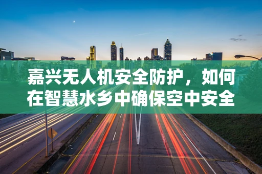 嘉兴无人机安全防护，如何在智慧水乡中确保空中安全？