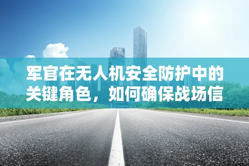 军官在无人机安全防护中的关键角色，如何确保战场信息的安全传输？