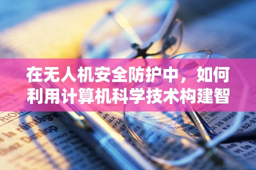 在无人机安全防护中，如何利用计算机科学技术构建智能防御系统？