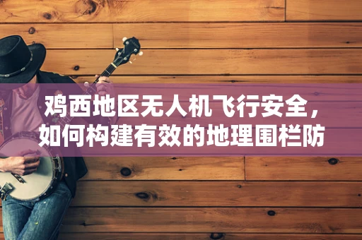 鸡西地区无人机飞行安全，如何构建有效的地理围栏防护网？