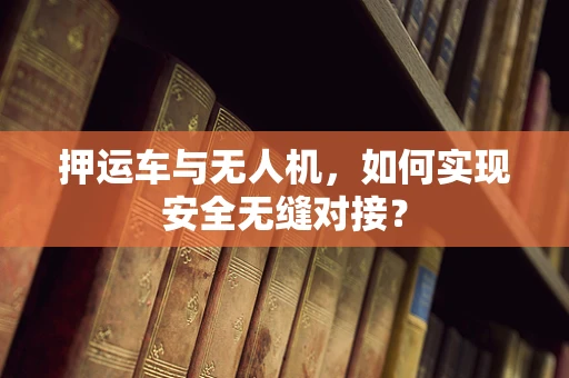 押运车与无人机，如何实现安全无缝对接？