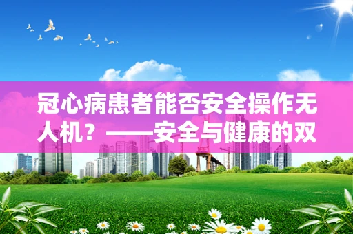 冠心病患者能否安全操作无人机？——安全与健康的双重考量