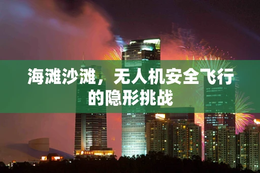 海滩沙滩，无人机安全飞行的隐形挑战