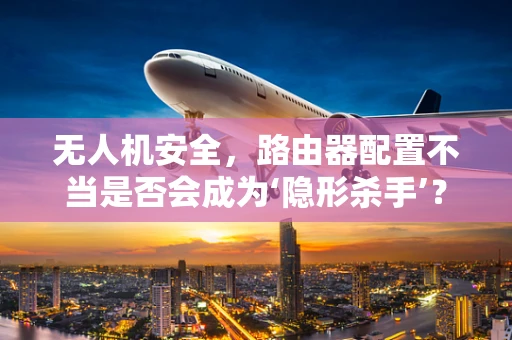 无人机安全，路由器配置不当是否会成为‘隐形杀手’？