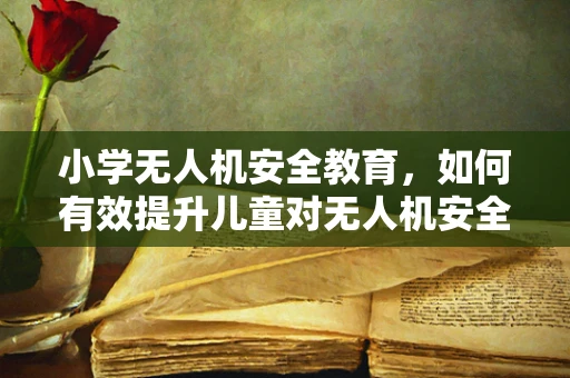 小学无人机安全教育，如何有效提升儿童对无人机安全防护的认知？