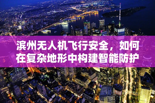 滨州无人机飞行安全，如何在复杂地形中构建智能防护网？