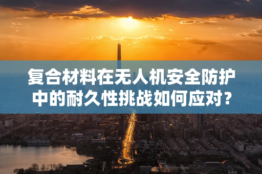 复合材料在无人机安全防护中的耐久性挑战如何应对？