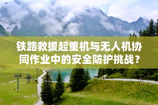 铁路救援起重机与无人机协同作业中的安全防护挑战？