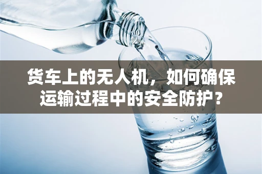 货车上的无人机，如何确保运输过程中的安全防护？