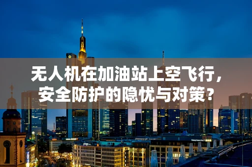 无人机在加油站上空飞行，安全防护的隐忧与对策？