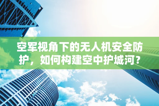 空军视角下的无人机安全防护，如何构建空中护城河？
