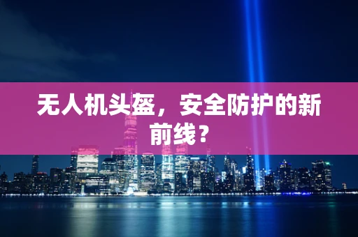无人机头盔，安全防护的新前线？