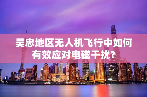 吴忠地区无人机飞行中如何有效应对电磁干扰？