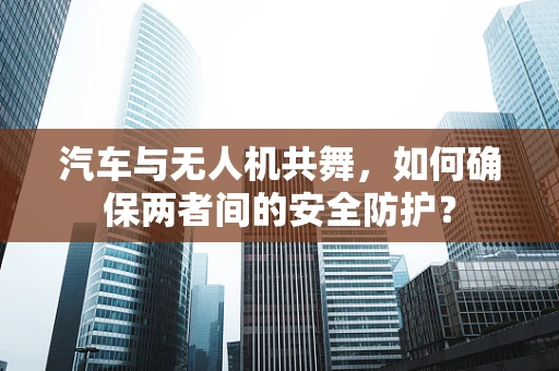汽车与无人机共舞，如何确保两者间的安全防护？