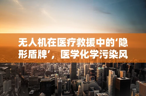 无人机在医疗救援中的‘隐形盾牌’，医学化学污染风险如何防控？