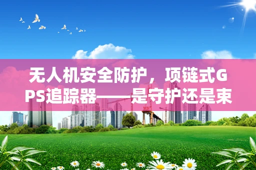 无人机安全防护，项链式GPS追踪器——是守护还是束缚？