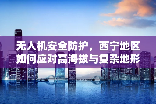 无人机安全防护，西宁地区如何应对高海拔与复杂地形的挑战？