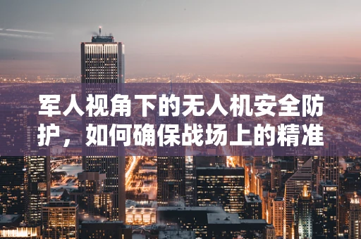军人视角下的无人机安全防护，如何确保战场上的精准与安全？
