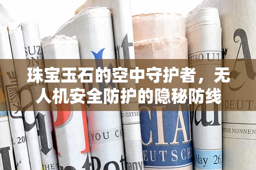 珠宝玉石的空中守护者，无人机安全防护的隐秘防线