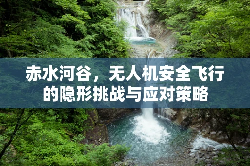 赤水河谷，无人机安全飞行的隐形挑战与应对策略