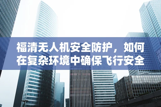 福清无人机安全防护，如何在复杂环境中确保飞行安全？