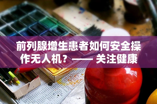 前列腺增生患者如何安全操作无人机？—— 关注健康细节，确保飞行安全