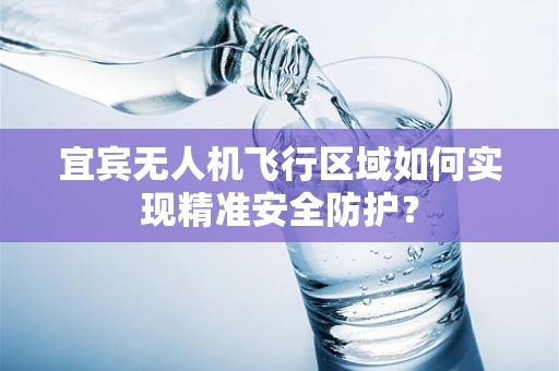 宜宾无人机飞行区域如何实现精准安全防护？