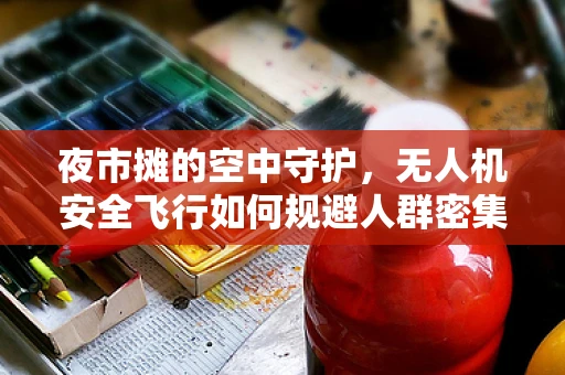 夜市摊的空中守护，无人机安全飞行如何规避人群密集区？