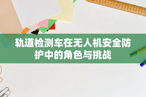 轨道检测车在无人机安全防护中的角色与挑战