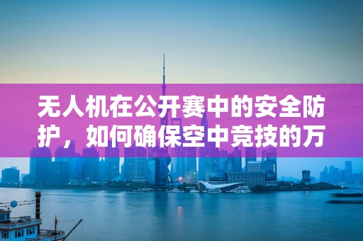 无人机在公开赛中的安全防护，如何确保空中竞技的万无一失？