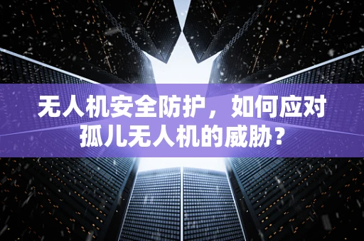无人机安全防护，如何应对孤儿无人机的威胁？