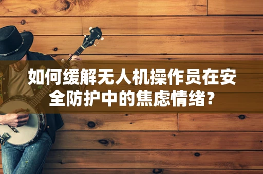如何缓解无人机操作员在安全防护中的焦虑情绪？