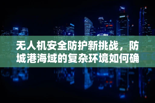 无人机安全防护新挑战，防城港海域的复杂环境如何确保飞行安全？