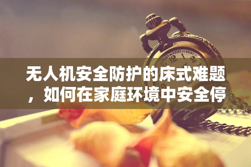 无人机安全防护的床式难题，如何在家庭环境中安全停放？