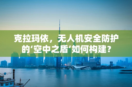 克拉玛依，无人机安全防护的‘空中之盾’如何构建？