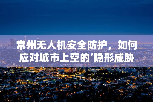 常州无人机安全防护，如何应对城市上空的‘隐形威胁’？