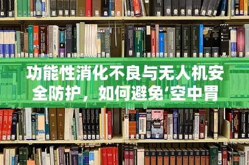功能性消化不良与无人机安全防护，如何避免‘空中胃痛’？