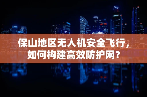 保山地区无人机安全飞行，如何构建高效防护网？