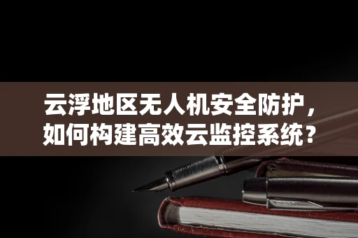 云浮地区无人机安全防护，如何构建高效云监控系统？