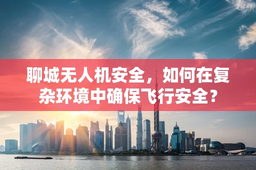 聊城无人机安全，如何在复杂环境中确保飞行安全？