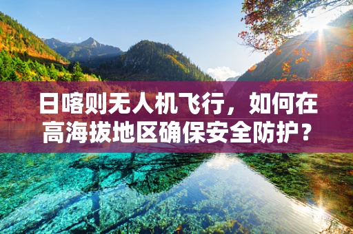 日喀则无人机飞行，如何在高海拔地区确保安全防护？