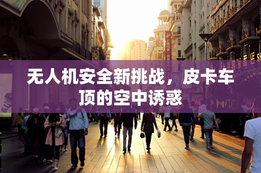 无人机安全新挑战，皮卡车顶的空中诱惑